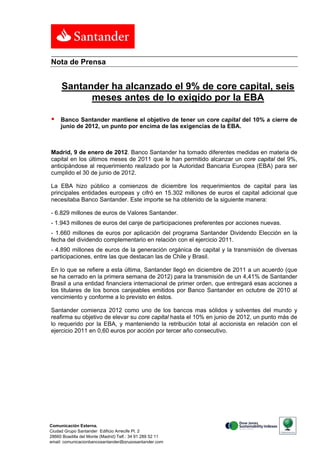 Nota de Prensa


     Santander ha alcanzado el 9% de core capital, seis
           meses antes de lo exigido por la EBA

    Banco Santander mantiene el objetivo de tener un core capital del 10% a cierre de
     junio de 2012, un punto por encima de las exigencias de la EBA.



Madrid, 9 de enero de 2012. Banco Santander ha tomado diferentes medidas en materia de
capital en los últimos meses de 2011 que le han permitido alcanzar un core capital del 9%,
anticipándose al requerimiento realizado por la Autoridad Bancaria Europea (EBA) para ser
cumplido el 30 de junio de 2012.

La EBA hizo público a comienzos de diciembre los requerimientos de capital para las
principales entidades europeas y cifró en 15.302 millones de euros el capital adicional que
necesitaba Banco Santander. Este importe se ha obtenido de la siguiente manera:

- 6.829 millones de euros de Valores Santander.
- 1.943 millones de euros del canje de participaciones preferentes por acciones nuevas.
- 1.660 millones de euros por aplicación del programa Santander Dividendo Elección en la
fecha del dividendo complementario en relación con el ejercicio 2011.
- 4.890 millones de euros de la generación orgánica de capital y la transmisión de diversas
participaciones, entre las que destacan las de Chile y Brasil.

En lo que se refiere a esta última, Santander llegó en diciembre de 2011 a un acuerdo (que
se ha cerrado en la primera semana de 2012) para la transmisión de un 4,41% de Santander
Brasil a una entidad financiera internacional de primer orden, que entregará esas acciones a
los titulares de los bonos canjeables emitidos por Banco Santander en octubre de 2010 al
vencimiento y conforme a lo previsto en éstos.

Santander comienza 2012 como uno de los bancos mas sólidos y solventes del mundo y
reafirma su objetivo de elevar su core capital hasta el 10% en junio de 2012, un punto más de
lo requerido por la EBA, y manteniendo la retribución total al accionista en relación con el
ejercicio 2011 en 0,60 euros por acción por tercer año consecutivo.




Comunicación Externa.
Ciudad Grupo Santander Edificio Arrecife Pl. 2
28660 Boadilla del Monte (Madrid) Telf.: 34 91 289 52 11
email: comunicacionbancosantander@gruposantander.com
 