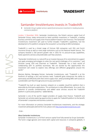 
 
 
 
NEWS 
 
Santander InnoVentures invests in Tradeshift 
 Santander Group’s global venture capital fund announces investment in leading business 
commerce platform
 
London,  5  December  2016.  Santander  InnoVentures,  the  fintech  venture  capital  fund  of 
Santander Group, today announced its latest portfolio investment in Tradeshift, a leading 
business commerce and supply chain finance platform based in San Francisco. The Santander 
InnoVentures  investment  will  used  to  further  broaden  Tradeshift’s  capabilities,  fuel  the 
development of its platform and grow the ecosystem surrounding its B2B marketplace. 
 
Tradeshift  is  used  by  a  broad  range  of  Fortune  500  companies  such  DHL  and  Zurich 
Insurance Group as well as many large institutions such as the National Health Service. The 
company  boasted  a  250  percent  growth  rate  in  2015  for  its  procure‐to‐pay  capabilities, 
faster payments services and predictable cash flow solutions.  
 
“Santander InnoVentures is a natural fit as an investor because of its commitment to support 
and apply emerging technologies to solve the real world challenges of its customers,” said 
Christian  Lanng,  CEO  and  Chairman  at  Tradeshift.  “Santander  has  a  track  record  of 
collaborating  with  its  portfolio  businesses.  We  are  excited  by  the  opportunities  this 
investment  will  create  to  explore  new  offerings  and  different  geographies  around  the 
world.” 
 
Mariano  Belinky,  Managing  Partner,  Santander  InnoVentures,  said:  “Tradeshift  is  at  the 
forefront  of  tackling  a  very  real  business  need.  Tradeshift  gives  enterprises  the  ability  to 
work easily and efficiently with their entire supply chain, while providing SMEs with access to 
a predictable cash flow through procure‐to‐pay automation.”  
 
“Tradeshift  has  built  an  open  business  network  on  a  scalable  cloud‐first  platform  that  is 
extensible by third‐party applications. This architecture is a key differentiator. As a result, the 
potential  to  provide  complementary  and  added  value  services  around  the  Tradeshift 
platform is particularly powerful,” added Belinky. 
 
Santander  is  one  of  the  world’s  largest  providers  of  supply  chain  finance.  Tradeshift  and 
Santander are actively exploring opportunities to apply the Tradeshift platform to the benefit 
of Santander’s corporate and business customers. 
  
For more information on previous Santander InnoVentures investments, and the strategic 
investment philosophy behind the fund, please visit http://santanderinnoventures.com 
 
‐ Ends ‐ 
 
About Santander InnoVentures 
Santander InnoVentures is a FinTech venture capital fund fully‐owned by Grupo Santander. 
The fund is stage‐agnostic and invests both capital and resources in companies globally. It 
 