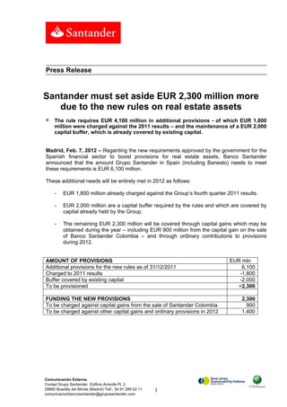 Press Release


Santander must set aside EUR 2,300 million more
   due to the new rules on real estate assets
    The rule requires EUR 4,100 million in additional provisions - of which EUR 1,800
     million were charged against the 2011 results – and the maintenance of a EUR 2,000
     capital buffer, which is already covered by existing capital.


Madrid, Feb. 7, 2012 – Regarding the new requirements approved by the government for the
Spanish financial sector to boost provisions for real estate assets, Banco Santander
announced that the amount Grupo Santander in Spain (including Banesto) needs to meet
these requirements is EUR 6,100 million.

These additional needs will be entirely met in 2012 as follows:

     -    EUR 1,800 million already charged against the Group’s fourth quarter 2011 results.

     -    EUR 2,000 million are a capital buffer required by the rules and which are covered by
          capital already held by the Group.

     -    The remaining EUR 2,300 million will be covered through capital gains which may be
          obtained during the year – including EUR 900 million from the capital gain on the sale
          of Banco Santander Colombia – and through ordinary contributions to provisions
          during 2012.


AMOUNT OF PROVISIONS                                                            EUR mln
Additional provisions for the new rules as of 31/12/2011                            6,100
Charged to 2011 results                                                            -1,800
Buffer covered by existing capital                                                 -2,000
To be provisioned                                                                 =2,300

FUNDING THE NEW PROVISIONS                                                           2,300
To be charged against capital gains from the sale of Santander Colombia                900
To be charged against other capital gains and ordinary provisions in 2012            1,400




Comunicación Externa.
Ciudad Grupo Santander Edificio Arrecife Pl. 2
28660 Boadilla del Monte (Madrid) Telf.: 34 91 289 52 11   1
comunicacionbancosantander@gruposantander.com
 