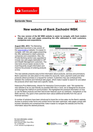 Santander News                                                                      Poland



               New website of Bank Zachodni WBK

■    The new version of the BZ WBK website is easier to navigate, with fresh modern
     design and new web pages presenting the offer addressed to retail customers,
     companies and corporations


August 28th, 2012. The Marketing
Department launched a new version of
the www.bzwbk.pl website. It is easier to
navigate, with new web pages presenting
the offer addressed to retail customers,
companies and corporations. Also, the
Private Banking section was upgraded to
include new web pages dedicated to VIP
and Wealth Management customers. The
new tools ensure easier access to the
most frequently sought information and
improve the process of ordering products
on-line.

The new website presents easy-to-find information about products, services and promotions.
Bank customers can also place on-line orders for accounts, loans, payment cards and other
products (direct purchase or a request for contact). Customers may use contextual links
between the contents and individual web pages, which make it easier to search for and select
the products which best meet one’s specific needs.

Katarzyna Prus-Malinowska, director for Interactive Communication, said: “We wanted the
new website to be as user-friendly as possible.With this in mind, we re-designed its structure
and changed the method of communication. We highlighted the practical information on how
to use the Bank products and their less-known features (such as cashback, chargeback or the
Ratio service). Our goal is that customers learn about additional benefits from the use of
financial services."

A number of solutions have been introduced to boost the on-line sales via the Bank’s website.
Access to product order forms and contact forms has been optimized, web pages comply with
browser standards and contextual links make it easier to navigate the website and find the
information about the desired products.




For more information, contact:
Radoslaw Rózycki
Bank Zachodni WBK, Press Office.
Tel.; 22 586 8002;
e-mail: radoslaw.rozycki@bzwbk.pl
 