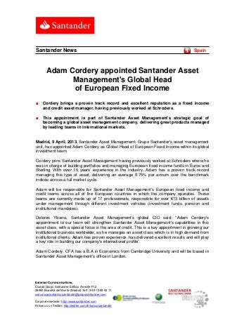Santander News                                                                          Spain



        Adam Cordery appointed Santander Asset
              Management's Global Head
              of European Fixed Income
■    Cordery brings a proven track record and excellent reputation as a fixed income
     and credit asset manager, having previously worked at Schroders.

■    This appointment is part of Santander Asset Management's strategic goal of
     becoming a global asset management company, delivering great products managed
     by leading teams in international markets.


Madrid, 9 April, 2013. Santander Asset Management, Grupo Santander's asset management
unit, has appointed Adam Cordery as Global Head of European Fixed Income within its global
investment team.

Cordery joins Santander Asset Management having previously worked at Schroders where he
was in charge of building portfolios and managing European fixed income funds in Euros and
Sterling. With over 15 years’ experience in the industry, Adam has a proven track record
managing this type of asset, delivering an average 0.75% per annum over the benchmark
indices across a full market cycle.

Adam will be responsible for Santander Asset Management's European fixed income and
credit teams across all of the European countries in which the company operates. These
teams are currently made up of 17 professionals, responsible for over €13 billion of assets
under management through different investment vehicles (investment funds, pension and
institutional mandates).

Dolores Ybarra, Santander Asset Management's global CIO said: "Adam Cordery's
appointment to our team will strengthen Santander Asset Management's capabilities in this
asset class, with a special focus in the area of credit. This is a key appointment in growing our
institutional business worldwide, as he manages an asset class which is in high demand from
institutional clients. Adam has proven experience, has delivered excellent results and will play
a key role in building our company's international profile”.

Adam Cordery, CFA has a B.A in Economics from Cambridge University and will be based in
Santander Asset Management's office in London.




External Communications.
Ciudad Grupo Santander Edificio Arrecife Pl.2
28660 Boadilla del Monte (Madrid) Telf.: 34 91 289 52 11
comunicacionbancosantander@gruposantander.com

Corporate website: http://www.santander.com
Follow us on Twitter: http://twitter.com/#!/bancosantander
 