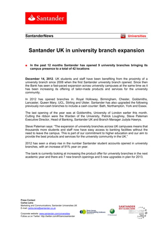 SantanderNews                                                                    Universities



        Santander UK in university branch expansion

    ■     In the past 12 months Santander has opened 9 university branches bringing its
          campus presence to a total of 42 locations


    December 14, 2012. UK students and staff have been benefiting from the proximity of a
    university branch since 2008 when the first Santander university branch opened. Since then
    the Bank has seen a fast-paced expansion across university campuses at the same time as it
    has been increasing its offering of tailor-made products and services for the university
    community.

    In 2012 has opened branches in: Royal Holloway, Birmingham, Chester, Goldsmiths,
    Lancaster, Queen Mary, UCL, Stirling and Ulster. Santander has also upgraded the following
    previously non-cash branches to include a cash counter: Bath, Northampton, York and Essex.

    The last opening of the year was at Goldsmiths, University of London earlier this month.
    Cutting the ribbon were the Warden of the University, Patrick Loughrey, Steve Pateman
    Executive Director, Head of Banking, Santander UK and Branch Manager Judyta Hawrys.

    Steve Pateman says: “The expansion of university branches across UK campuses means that
    thousands more students and staff now have easy access to banking facilities without the
    need to leave the campus. This is part of our commitment to higher education and our aim to
    provide the best products and services for the university community in the UK.”

    2012 has seen a sharp rise in the number Santander student accounts opened in university
    branches, with an increase of 91% year on year.

    The bank is currently looking at increasing the product offer for university branches in the next
    academic year and there are 7 new branch openings and 5 new upgrades in plan for 2013.




Press Contact
Carlos Leira
Marketing and Communications, Santander Universities UK
E-mail: carlos.leira@santander.co.uk

Corporate website: www.santander.com/universities
Follow us on Twitter: http://twitter.com/#!/bancosantander
 