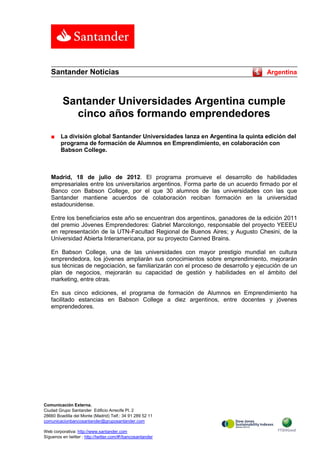 Santander Noticias                                                               Argentina



          Santander Universidades Argentina cumple
            cinco años formando emprendedores
   ■     La división global Santander Universidades lanza en Argentina la quinta edición del
         programa de formación de Alumnos en Emprendimiento, en colaboración con
         Babson College.



   Madrid, 18 de julio de 2012. El programa promueve el desarrollo de habilidades
   empresariales entre los universitarios argentinos. Forma parte de un acuerdo firmado por el
   Banco con Babson College, por el que 30 alumnos de las universidades con las que
   Santander mantiene acuerdos de colaboración reciban formación en la universidad
   estadounidense.

   Entre los beneficiarios este año se encuentran dos argentinos, ganadores de la edición 2011
   del premio Jóvenes Emprendedores: Gabriel Marcolongo, responsable del proyecto YEEEU
   en representación de la UTN-Facultad Regional de Buenos Aires; y Augusto Chesini, de la
   Universidad Abierta Interamericana, por su proyecto Canned Brains.

   En Babson College, una de las universidades con mayor prestigio mundial en cultura
   emprendedora, los jóvenes ampliarán sus conocimientos sobre emprendimiento, mejorarán
   sus técnicas de negociación, se familiarizarán con el proceso de desarrollo y ejecución de un
   plan de negocios, mejorarán su capacidad de gestión y habilidades en el ámbito del
   marketing, entre otras.

   En sus cinco ediciones, el programa de formación de Alumnos en Emprendimiento ha
   facilitado estancias en Babson College a diez argentinos, entre docentes y jóvenes
   emprendedores.




Comunicación Externa.
Ciudad Grupo Santander Edificio Arrecife Pl. 2
28660 Boadilla del Monte (Madrid) Telf.: 34 91 289 52 11
comunicacionbancosantander@gruposantander.com

Web corporativa: http://www.santander.com
Síguenos en twitter : http://twitter.com/#!/bancosantander
 