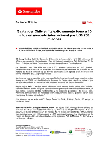Santander Noticias                                                                     Chile



    Santander Chile emite exitosamente bono a 10
     años en mercado internacional por US$ 750
                      millones

■    Nuevo bono de Banco Santander obtuvo un rating de Aa3 de Moodys, A+ de Fitch y
     A de Standard and Poors, entre los más altos ratings en América Latina.



14 de septiembre de 2012. Santander Chile emitió exitosamente hoy US$ 750 millones a 10
años en los mercados internacionales. Este bono obtuvo un rating de Aa3 de Moodys, A+ de
Fitch y A de Standard and Poor´s, entre los más altos ratings en América Latina.

La demanda total fue más de US$ 4.900 millones distribuida en 300 órdenes,
transformándose en una de las emisiones más demandadas efectuada por el Banco en su
historia. La tasa de emisión fue de 4,079% equivalente a un spread sobre los bonos del
tesoro americano de 232.5 puntos básicos.

La demanda estuvo repartido en inversores del todo el mundo destacándose no solo grandes
inversores de EEUU, pero también fuerte demanda de Europa, Asia y América Latina, lo que
transforma este bono en uno de los más "globales" emitidos por Banco Santander.

Según Miguel Mata, CFO del Banco Santander “esta emisión marcó varios hitos. Primero,
demuestra el alto interés por parte de inversionistas por invertir en Banco Santander Chile, lo
que refleja nuestros sólidos fundamentos y la excelente percepción del riesgo país.
Asimismo, demuestra que los mercados están particularmente activos, pasando por un buen
momento y de mayor tranquilidad."

Los asesores de de esta emisión fueron Deutsche Bank, Goldman Sachs, JP Morgan y
Santander GBM.


Banco Santander Chile (Bsantander, BSAC) es a junio 2012, el mayor banco chileno en
términos de activos con US$50.000 millones y patrimonio con US$4.000 millones. Al cierre
de junio, el Banco contaba con un BIS ratio de 13.7% con un core capital de 10.4% El Banco
cuenta actualmente con 499 sucursales y 1.966 cajeros automáticos. Las clasificaciones de
riesgo del Banco están entre las más altos en la región con Aa3 de Moodys, A+ de Fitch y A
de Standard & Poor’s.


Comunicación Externa.
Ciudad Grupo Santander Edificio Arrecife Pl.2
28660 Boadilla del Monte (Madrid) Telf.: 34 91 289 52 11
comunicacionbancosantander@gruposantander.com

Web Corporativa: http://www.santander.com
Síguenos en Twitter: http://twitter.com/#!/bancosantander
 