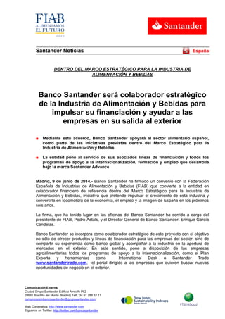 Comunicación Externa.
Ciudad Grupo Santander Edificio Arrecife Pl.2
28660 Boadilla del Monte (Madrid) Telf.: 34 91 289 52 11
comunicacionbancosantander@gruposantander.com
Web Corporativa: http://www.santander.com
Síguenos en Twitter: http://twitter.com/bancosantander
Santander Noticias España
DENTRO DEL MARCO ESTRATÉGICO PARA LA INDUSTRIA DE
ALIMENTACIÓN Y BEBIDAS
Banco Santander será colaborador estratégico
de la Industria de Alimentación y Bebidas para
impulsar su financiación y ayudar a las
empresas en su salida al exterior
■ Mediante este acuerdo, Banco Santander apoyará al sector alimentario español,
como parte de las iniciativas previstas dentro del Marco Estratégico para la
Industria de Alimentación y Bebidas
■ La entidad pone al servicio de sus asociados líneas de financiación y todos los
programas de apoyo a la internacionalización, formación y empleo que desarrolla
bajo la marca Santander Advance
Madrid, 9 de junio de 2014.- Banco Santander ha firmado un convenio con la Federación
Española de Industrias de Alimentación y Bebidas (FIAB) que convierte a la entidad en
colaborador financiero de referencia dentro del Marco Estratégico para la Industria de
Alimentación y Bebidas, iniciativa que pretende impulsar el crecimiento de esta industria y
convertirla en locomotora de la economía, el empleo y la imagen de España en los próximos
seis años.
La firma, que ha tenido lugar en las oficinas del Banco Santander ha corrido a cargo del
presidente de FIAB, Pedro Astals, y el Director General de Banco Santander, Enrique García
Candelas.
Banco Santander se incorpora como colaborador estratégico de este proyecto con el objetivo
no sólo de ofrecer productos y líneas de financiación para las empresas del sector, sino de
compartir su experiencia como banco global y acompañar a la industria en la apertura de
mercados en el exterior. En este sentido, pone a disposición de las empresas
agroalimentarias todos los programas de apoyo a la internacionalización, como el Plan
Exporta y herramientas como International Desk o Santander Trade
www.santandertrade.com, el portal dirigido a las empresas que quieren buscar nuevas
oportunidades de negocio en el exterior.
 