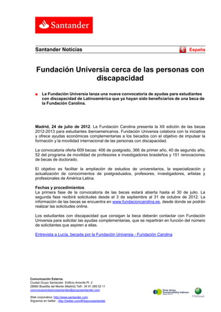 Santander Noticias                                                                 España



    Fundación Universia cerca de las personas con
                   discapacidad
   ■     La Fundación Universia lanza una nueva convocatoria de ayudas para estudiantes
         con discapacidad de Latinoamérica que ya hayan sido beneficiarios de una beca de
         la Fundación Carolina.




   Madrid, 24 de julio de 2012. La Fundación Carolina presenta la XII edición de las becas
   2012-2013 para estudiantes iberoamericanos. Fundación Universia colabora con la iniciativa
   y ofrece ayudas económicas complementarias a los becados con el objetivo de impulsar la
   formación y la movilidad internacional de las personas con discapacidad.

   La convocatoria oferta 609 becas: 406 de postgrado, 366 de primer año, 40 de segundo año,
   52 del programa de movilidad de profesores e investigadores brasileños y 151 renovaciones
   de becas de doctorado.

   El objetivo es facilitar la ampliación de estudios de universitarios, la especialización y
   actualización de conocimientos de postgraduados, profesores, investigadores, artistas y
   profesionales de América Latina.

   Fechas y procedimientos
   La primera fase de la convocatoria de las becas estará abierta hasta el 30 de julio. La
   segunda fase recibirá solicitudes desde el 3 de septiembre al 31 de octubre de 2012. La
   información de las becas se encuentra en www.fundacioncarolina.es, desde donde se podrán
   realizar las solicitudes online.

   Los estudiantes con discapacidad que consigan la beca deberán contactar con Fundación
   Universia para solicitar las ayudas complementarias, que se repartirán en función del número
   de solicitantes que aspiren a ellas.

   Entrevista a Lucía, becada por la Fundación Universia - Fundación Carolina




Comunicación Externa.
Ciudad Grupo Santander Edificio Arrecife Pl. 2
28660 Boadilla del Monte (Madrid) Telf.: 34 91 289 52 11
comunicacionbancosantander@gruposantander.com

Web corporativa: http://www.santander.com
Síguenos en twitter : http://twitter.com/#!/bancosantander
 