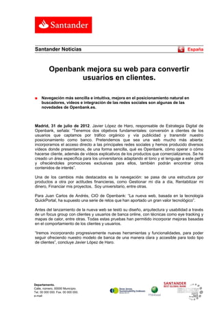 Santander Noticias                                                                    España



           Openbank mejora su web para convertir
                  usuarios en clientes.

■    Navegación más sencilla e intuitiva, mejora en el posicionamiento natural en
     buscadores, vídeos e integración de las redes sociales son algunas de las
     novedades de Openbank.es.



Madrid, 31 de julio de 2012. Javier López de Haro, responsable de Estrategia Digital de
Openbank, señala: “Tenemos dos objetivos fundamentales: conversión a clientes de los
usuarios que captamos por tráfico orgánico y vía publicidad y transmitir nuestro
posicionamiento como banco. Pretendemos que sea una web mucho más abierta:
incorporamos el acceso directo a las principales redes sociales y hemos producido diversos
vídeos donde presentamos, de una forma sencilla, qué es Openbank, cómo operar o cómo
hacerse cliente, además de vídeos explicativos de los productos que comercializamos. Se ha
creado un área específica para los universitarios adaptando el tono y el lenguaje a este perfil
y ofreciéndoles promociones exclusivas para ellos, también podrán encontrar otros
contenidos de interés”.

Una de los cambios más destacados es la navegación: se pasa de una estructura por
productos a otra por actitudes financieras, como Gestionar mi día a día, Rentabilizar mi
dinero, Financiar mis proyectos, Soy universitario, entre otras.

Para Juan Carlos de Andrés, CIO de Openbank: “La nueva web, basada en la tecnología
QuickPortal, ha supuesto una serie de retos que han aportado un gran valor tecnológico”.

Antes del lanzamiento de la nueva web se testó su diseño, arquitectura y usabilidad a través
de un focus group con clientes y usuarios de banca online, con técnicas como eye tracking y
mapas de calor, entre otras. Todas estas pruebas han permitido incorporar mejoras basadas
en el comportamiento de los clientes y usuarios.

“Iremos incorporando progresivamente nuevas herramientas y funcionalidades, para poder
seguir ofreciendo nuestro modelo de banca de una manera clara y accesible para todo tipo
de clientes”, concluye Javier López de Haro.




Departamento.
Calle, número, 00000 Municipio.
Tel. 00 000 000. Fax. 00 000 000.
e-mail
 