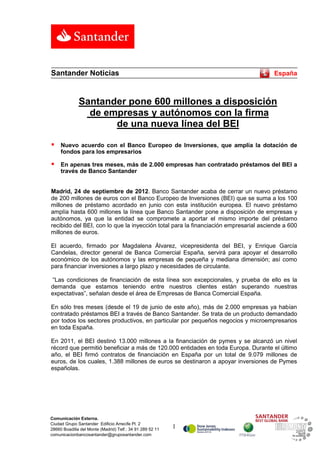 Santander Noticias                                                                    España



              Santander pone 600 millones a disposición
                de empresas y autónomos con la firma
                     de una nueva línea del BEI

    Nuevo acuerdo con el Banco Europeo de Inversiones, que amplía la dotación de
     fondos para los empresarios

    En apenas tres meses, más de 2.000 empresas han contratado préstamos del BEI a
     través de Banco Santander


Madrid, 24 de septiembre de 2012. Banco Santander acaba de cerrar un nuevo préstamo
de 200 millones de euros con el Banco Europeo de Inversiones (BEI) que se suma a los 100
millones de préstamo acordado en junio con esta institución europea. El nuevo préstamo
amplía hasta 600 millones la línea que Banco Santander pone a disposición de empresas y
autónomos, ya que la entidad se compromete a aportar el mismo importe del préstamo
recibido del BEI, con lo que la inyección total para la financiación empresarial asciende a 600
millones de euros.

El acuerdo, firmado por Magdalena Álvarez, vicepresidenta del BEI, y Enrique García
Candelas, director general de Banca Comercial España, servirá para apoyar el desarrollo
económico de los autónomos y las empresas de pequeña y mediana dimensión; así como
para financiar inversiones a largo plazo y necesidades de circulante.

“Las condiciones de financiación de esta línea son excepcionales, y prueba de ello es la
demanda que estamos teniendo entre nuestros clientes están superando nuestras
expectativas”, señalan desde el área de Empresas de Banca Comercial España.

En sólo tres meses (desde el 19 de junio de este año), más de 2.000 empresas ya habían
contratado préstamos BEI a través de Banco Santander. Se trata de un producto demandado
por todos los sectores productivos, en particular por pequeños negocios y microempresarios
en toda España.

En 2011, el BEI destinó 13.000 millones a la financiación de pymes y se alcanzó un nivel
récord que permitió beneficiar a más de 120.000 entidades en toda Europa. Durante el último
año, el BEI firmó contratos de financiación en España por un total de 9.079 millones de
euros, de los cuales, 1.388 millones de euros se destinaron a apoyar inversiones de Pymes
españolas.




Comunicación Externa.
Ciudad Grupo Santander Edificio Arrecife Pl. 2
28660 Boadilla del Monte (Madrid) Telf.: 34 91 289 52 11   1
comunicacionbancosantander@gruposantander.com
 