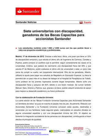 Santander Noticias                                                                 España



             Siete universitarios con discapacidad,
            ganadores de las Becas Capacitas para
                     accionistas Santander

■    Los estudiantes recibirán entre 1.000 y 5.000 euros con los que podrán llevar a
     cabo sus proyectos académicos y profesionales.


Madrid, 17 de diciembre de 2012. Gracias a esta beca, Alicia, una joven que tiene un 33%
de discapacidad sensorial y que estudia el último año de Ingeniería de Caminos, Canales y
Puertos, podrá comprar un audífono que le permitirá seguir correctamente las clases en la
universidad. Cristina, que padece de nacimiento una discapacidad física del 49% y que
estudia 6º de Medicina, podrá costearse el último año de universidad y estar un poco más
cerca de cumplir su sueño: ser cooperante internacional. Otro de los ganadores, Alberto,
utilizará la ayuda para pagar sus estudios de Magisterio en Educación Especial. La beca le
permitirá dar un paso más en su deseo de trabajar en el Hospital de Parapléjicos de Toledo,
como profesor de los jóvenes ingresados durante largas temporadas. Alberto sufre una
discapacidad física y psíquica del 82% debido a una lesión medular. Se suman también
Manuel, Sara, Antonio y Patricia, que, gracias a la beca, podrán adquirir productos de apoyo
para mejorar su desarrollo académico y su futuro profesional.


Con la colaboración de Fundación Univesia
La cuarta edición de las “Becas Fundación Universia Capacitas para Accionistas Santander
y/o familiares de estos” se puso en marcha el pasado mes de julio. Anualmente, Relación con
Accionistas Santander y la Fundación Universia convocan estas ayudas, destinadas a
accionistas y/o sus familiares hasta segundo grado, matriculados en estudios oficiales en
alguna universidad española y con una discapacidad mínima del 33%. El objetivo es
fomentar la integración sociolaboral de las personas con discapacidad, contribuyendo a hacer
efectivo el principio de igualdad.

Comunicación Externa.
Ciudad Grupo Santander Edificio Arrecife Pl.2
28660 Boadilla del Monte (Madrid) Telf.: 34 91 289 52 11
comunicacionbancosantander@gruposantander.com

Web Corporativa: http://www.santander.com
Síguenos en Twitter: http://twitter.com/#!/bancosantander
 