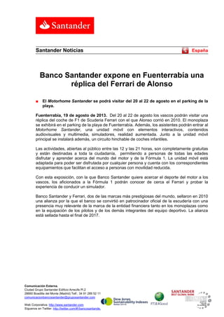 Comunicación Externa.
Ciudad Grupo Santander Edificio Arrecife Pl.2
28660 Boadilla del Monte (Madrid) Telf.: 34 91 289 52 11
comunicacionbancosantander@gruposantander.com
Web Corporativa: http://www.santander.com
Síguenos en Twitter: http://twitter.com/#!/bancosantander
Santander Noticias España
Banco Santander expone en Fuenterrabía una
réplica del Ferrari de Alonso
■ El Motorhome Santander se podrá visitar del 20 al 22 de agosto en el parking de la
playa.
Fuenterrabía, 19 de agosto de 2013. Del 20 al 22 de agosto los vascos podrán visitar una
réplica del coche de F1 de Scuderia Ferrari con el que Alonso corrió en 2010. El monoplaza
se exhibirá en el parking de la playa de Fuenterrabía. Además, los asistentes podrán entrar al
Motorhome Santander, una unidad móvil con elementos interactivos, contenidos
audiovisuales y multimedia, simuladores, realidad aumentada. Junto a la unidad móvil
principal se instalará además, un circuito hinchable de coches infantiles.
Las actividades, abiertas al público entre las 12 y las 21 horas, son completamente gratuitas
y están destinadas a toda la ciudadanía, permitiendo a personas de todas las edades
disfrutar y aprender acerca del mundo del motor y de la Fórmula 1. La unidad móvil está
adaptada para poder ser disfrutada por cualquier persona y cuenta con los correspondientes
equipamientos que facilitan el acceso a personas con movilidad reducida.
Con esta exposición, con la que Banco Santander quiere acercar el deporte del motor a los
vascos, los aficionados a la Fórmula 1 podrán conocer de cerca el Ferrari y probar la
experiencia de conducir un simulador.
Banco Santander y Ferrari, dos de las marcas más prestigiosas del mundo, sellaron en 2010
una alianza por la que el banco se convirtió en patrocinador oficial de la escudería con una
presencia muy relevante de la marca de la entidad financiera tanto en los monoplazas como
en la equipación de los pilotos y de los demás integrantes del equipo deportivo. La alianza
está sellada hasta el final de 2017.
 