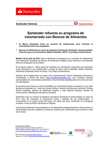Comunicación Externa.
Ciudad Grupo Santander Edificio Arrecife Pl.2
28660 Boadilla del Monte (Madrid) Telf.: 34 91 289 52 11
comunicacionbancosantander@gruposantander.com
Web Corporativa: http://www.santander.com
Síguenos en Twitter: http://twitter.com/#!/bancosantander
Santander Noticias Sostenibilidad
Santander refuerza su programa de
voluntariado con Bancos de Alimentos
 El Banco Santander firma un acuerdo de colaboración para fomentar el
voluntariado entre sus empleados.
 Bancos de Alimentos se suma al programa Voluntarios Santander Comprometidos,
entre los que ya se encuentran Aldeas Infantiles, AECC, Cruz Roja y Entreculturas
Madrid, 08 de julio de 2013. Banco Santander ha firmado hoy un acuerdo de colaboración
con Federación Española de Bancos de Alimentos (FESBAL) para fomentar el voluntariado
entre los empleados de la entidad.
El convenio amplía la oferta actual de iniciativas de voluntariado corporativo que Santander
venía ofreciendo a sus profesionales a través de otras cuatro entidades: Aldeas Infantiles,
Asociación Española Contra el Cáncer, Cruz Roja y Entreculturas.
Además de la colaboración con estas cinco organizaciones, Banco Santander promueve el
voluntariado a través del portal www.voluntariosantander.com, que incorpora diversas
oportunidades de voluntariado presencial y virtual de otras organizaciones sin ánimo de lucro
en toda España.
El convenio fue firmado por parte de FESBAL por José Antonio Busto, presidente, y por parte
de Banco Santander por José Luis Gómez Alciturri, director de Recursos Humanos, Enrique
García Candelas, director de Santander España, y Juan Manuel Cendoya, director de
Comunicación, Marketing Corporativo y Estudios.
Santander puso en marcha el programa Voluntarios Santander Comprometidos en mayo de
2011 para dar respuesta al compromiso social y solidario de sus profesionales e
involucrarles en la acción social del Grupo. En estos dos años, Santander ha conseguido
movilizar a más de 8.600 voluntarios en España.
Voluntarios Santander Comprometidos se irá extendiendo progresivamente a otros países y a
otros ámbitos para dar cobertura a todas las iniciativas de voluntariado que se lleven a cabo
en el Grupo.
 