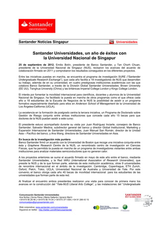  
Santander Noticias Singapur                                                         Universidades


                  Santander Universidades, un año de éxitos con
                       la Universidad Nacional de Singapur
25 de septiembre de 2012. Emilio Botín, presidente de Banco Santander, y Tan Chorh Chuan,
presidente de la Universidad Nacional de Singapur (NUS), revisaron los avances del acuerdo de
colaboración firmado en 2011 y comprobaron los resultados conseguidos en los diferentes proyectos.

Entre las iniciativas puestas en marcha, se encuentra el programa de investigación SURE (“Santander
Undergraduate Research Exchange”), que cada año facilita a 18 investigadores de NUS que desarrollen
su trabajo, además de en su universidad, en cuatro prestigiosas instituciones académicas con las que
colabora Banco Santander, a través de la División Global Santander Universidades: Brown University
(EE UU), Tsinghua University (China) y las británicas Imperial College London y Kings College London.

El interés por fomentar la movilidad internacional para científicos, docentes y alumnos de la Universidad
Nacional de Singapur, ha facilitado la puesta en marcha de otros programas como el que ofrece cada
año a 18 estudiantes de la Escuela de Negocios de la NUS la posibilidad de asistir a un programa
formativo especialmente diseñado para ellos en Anderson School of Management de la Universidad de
Los Ángeles-California (UCLA),

La excelencia en la formación de postgrado centra la tercera iniciativa, un Programa de Doctorado sobre
Gestión de Riesgo conjunto entre ambas instituciones que concede cada año 15 becas para que
doctores de la NUS puedan asistir a este curso.

El presidente estuvo acompañado durante su visita por Juan Rodríguez Inciarte, consejero de Banco
Santander; Salvador Medina, subdirector general del banco y director Global Institucional, Marketing y
Expansión Internacional de Santander Universidades; Juan Manuel San Román, director de la Unidad
Asia – Pacífico del banco, y Ana Wang, directora de Santander Universidades en Asia.

En busca de la investigación más puntera
Banco Santander firmó un acuerdo con la Universidad de Boston que recoge una iniciativa conjunta entre
ésta y Graphene Research Centre de la NUS, un renombrado centro de investigación en Ciencias
Físicas, que ha permitido la puesta en marcha de un programa de investigadores visitantes entre ambas
instituciones para analizar materiales semiconductores que no generan calor.

A los proyectos anteriores se suma el acuerdo firmado en mayo de este año entre el banco, mediante
Santander Universidades, y la Red IARU (International Association of Research Universities), que
preside la NUS y de la que forman parte, además de esta institución académica, otras 9 universidades
de renombre internacional en el ámbito de la investigación: Cambridge, Copenhague, ETH Zurich,
Oxford, Pekín, Tokio, UCLA, Universidad Nacional de Australia y Universidad de Yale. Por este
convenio, el banco otorga cada año 40 becas de movilidad internacional para los estudiantes de las
universidades que forman parte de esta red.

Al finalizar el encuentro ambos presidentes realizaron una visita para conocer de primera mano los
avances en la construcción del “Yale-NUS Liberal Arts College”, y las instalaciones del “Undergraduate

                                                                                                           
 Comunicación Santander Universidades
    Ana Núñez | Sonia Pérez | Marta Gallardo | Ignacio Marín
    +34 615 90 29 46 | +34 615 90 74 04 | +34 615 371 838 | +34 91 289 43 15
    comunicadgsu@gruposantander.com

    Web corporativa: www.santander.com/universidades
    Síguenos en twitter : http://twitter.com/#!/bancosantander
 