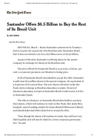 29/4/2014 Santander Offers $6.5 Billion to Buythe Rest of Its Brazil Unit - NYTimes.com - NYTimes.com
http://dealbook.nytimes.com/2014/04/29/santander-offers-6-5-billion-to-buy-the-rest-of-its-brazil-unit/?_php=true&_type=blogs&_r=0 1/3
Santander Offers $6.5 Billion to Buy the Rest
of Its Brazil Unit
By DAN HORCH
April 29, 2014, 1:05 pm
SÃO PAULO, Brazil — Banco Santander announced on Tuesday a
deal to acquire the 25 percent of its Brazilian unit, Santander Brasil,
that it does not already own for 4.69 billion euros, or $6.52 billion.
As part of the deal, Santander is offering shares in the parent
company in exchange for shares in the Brazilian unit.
The price offered for Santander Brasil is 15.31 reais, or $6.92, per
unit, a 20 percent premium over Monday’s closing price.
If all of Santander Brasil’s shareholders accept the offer, Santander
would issue 665 million shares in the parent company, the equivalent of
5.8 percent of its current float. The new shares will trade on the São
Paulo stock exchange as Brazilian depositary receipts. Owners of
American depositary receipts in Santander Brasil would receive A.D.R.s
in Santander Spain.
The offer is voluntary, so Santander Brasil shareholders can keep
their shares, which will continue to trade in São Paulo. But Andre Riva
Gargiulo, senior banking analyst for Grupo Bursátil Mexicano in Brazil,
said shareholders had little choice but to accept the offer.
“Even though the shares will continue to trade, they will have very
little liquidity and will now be listed in a lower corporate governance
tier,” he said.
 