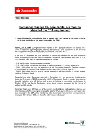 Press Release



        Santander reaches 9% core capital six months
               ahead of the EBA requirement

    Banco Santander reiterates its goal of having 10% core capital at the close of June,
     2012, one point above the level required by the EBA.



Madrid, Jan. 9, 2012. During the last few months of 2011 Banco Santander has carried out a
series of measures regarding capital, allowing it to achieve a core capital ratio of 9% ahead of
the European Banking Authority’s (EBA) deadline of June 30th, 2012.

At the start of December, the EBA disclosed its capital requirements for the main European
banks. According to the EBA, Banco Santander’s additional capital needs amounted to EUR
15,302 million. This amount has been obtained as follows:

- EUR 6,829 million through Valores Santander.
- EUR 1,943 million through the exchange of preferred shares for ordinary new shares.
- EUR 1,660 million through the application of the Santander Dividendo Elección program
(scrip dividend) at the time of the final dividend corresponding to fiscal year 2011.
- EUR 4,890 million through organic capital generation and the transfer of certain stakes,
mainly in Chile and Brazil.

Regarding the latter, Santander reached in December 2011 an agreement (implemented
during the first week of 2012) to transfer 4.41% of Santander Brazil to a major international
financial institution who will deliver such shares to holders of convertible bonds issued in
October, 2010, by Banco Santander, when these mature, pursuant to the terms of
said convertible bonds.

Santander has begun 2012 as one of the world’s most solid and well-capitalised banks, and
reiterates its goal of increasing its core capital ratio to 10% in June, 2012, one point above the
level required by the EBA, while maintaining total shareholder remuneration corresponding to
fiscal year 2011 of euro 0.60 per share for a third consecutive year.




Comunicación Externa.
Ciudad Grupo Santander Edificio Arrecife Pl. 2
28660 Boadilla del Monte (Madrid) Telf.: 34 91 289 52 11
email: comunicacionbancosantander@gruposantander.com
 