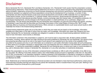 Disclaimer
Banco Santander Río S.A. (“Santander Río”) and Banco Santander, S.A. ("Santander") both caution that this presentation contains
forward-looking statements. These forward-looking statements are found in various places throughout this presentation and include,
without limitation, statements concerning our future business development and economic performance. While these forward-looking
statements represent our judgment and future expectations concerning the development of our business, a number of risks,
uncertainties and other important factors could cause actual developments and results to differ materially from our expectations.
These factors include, but are not limited to: (1) general market, macro-economic, governmental and regulatory trends; (2)
movements in local and international securities markets, currency exchange rates and interest rates; (3) competitive pressures; (4)
technological developments; and (5) changes in the financial position or credit worthiness of our customers, obligors and
counterparties. The risk factors that Santander Río and Santander have indicated in its past and future filings and reports, including
in Santander’s case those with the Securities and Exchange Commission of the United States of America (the “SEC”) could
adversely affect our business and financial performance. Other unknown or unpredictable factors could cause actual results to differ
materially from those in the forward-looking statements.

Forward-looking statements speak only as of the date on which they are made and are based on the knowledge, information
available and views taken on the date on which they are made; such knowledge, information and views may change at any time.
Neither Santander Río nor Santander undertake any obligation to update or revise any forward-looking statement, whether as a
result of new information, future events or otherwise.

The information contained in this presentation is subject to, and must be read in conjunction with, all other publicly available
information, including, where relevant any fuller disclosure document published by Santander Río and Santander. Any person at any
time acquiring securities must do so only on the basis of such person's own judgment as to the merits or the suitability of the
securities for its purpose and only on such information as is contained in such public information having taken all such professional
or other advice as it considers necessary or appropriate in the circumstances and not in reliance on the information contained in the
presentation. In making this presentation available, Santander Río and Santander give no advice and make no recommendation to
buy, sell or otherwise deal in shares in Santander Río, Santander or in any other securities or investments whatsoever.

Neither this presentation nor any of the information contained therein constitutes an offer to sell or the solicitation of an offer to buy
any securities. No offering of securities shall be made in the United States except pursuant to registration under the U.S. Securities
Act of 1933, as amended, or an exemption therefrom. Nothing contained in this presentation is intended to constitute an invitation or
inducement to engage in investment activity for the purposes of the prohibition on financial promotion in the U.K. Financial Services
and Markets Act 2000.

Note: Statements as to historical performance or financial accretion are not intended to mean that future performance, share price or
future earnings (including earnings per share) for any period will necessarily match or exceed those of any prior year. Nothing in this
presentation should be construed as a profit forecast.



                                                                   2
 