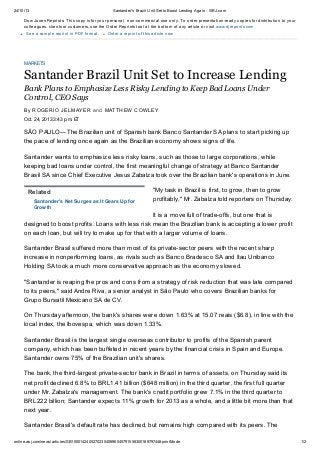24/10/13

Santander's Brazil Unit Set to Boost Lending Again - WSJ.com

Dow Jones Reprints: This copy is for your personal, non-commercial use only. To order presentation-ready copies for distribution to your
colleagues, clients or customers, use the Order Reprints tool at the bottom of any article or visit www.djreprints.com
See a sample reprint in PDF format.

Order a reprint of this article now

MARKETS

Santander Brazil Unit Set to Increase Lending
Bank Plans to Emphasize Less Risky Lending to Keep Bad Loans Under
Control, CEO Says
By R OGER IO JEL MAYER a n d MATTH EW C OWL EY
Oct. 24, 2013 3:43 p.m. ET

SÃO PAULO—The Brazilian unit of Spanish bank Banco Santander SA plans to start picking up
the pace of lending once again as the Brazilian economy shows signs of life.
Santander wants to emphasize less risky loans, such as those to large corporations, while
keeping bad loans under control, the first meaningful change of strategy at Banco Santander
Brasil SA since Chief Executive Jesus Zabalza took over the Brazilian bank's operations in June.
Related
Santander's Net Surges as It Gears Up for
Growth

"My task in Brazil is first, to grow, then to grow
profitably," Mr. Zabalza told reporters on Thursday.

It is a move full of trade-offs, but one that is
designed to boost profits. Loans with less risk mean the Brazilian bank is accepting a lower profit
on each loan, but will try to make up for that with a larger volume of loans.
Santander Brasil suffered more than most of its private-sector peers with the recent sharp
increase in nonperforming loans, as rivals such as Banco Bradesco SA and Itau Unibanco
Holding SA took a much more conservative approach as the economy slowed.
"Santander is reaping the pros and cons from a strategy of risk reduction that was late compared
to its peers," said Andre Riva, a senior analyst in São Paulo who covers Brazilian banks for
Grupo Bursatil Mexicano SA de CV.
On Thursday afternoon, the bank's shares were down 1.63% at 15.07 reais ($6.8), in line with the
local index, the Ibovespa, which was down 1.33%.
Santander Brasil is the largest single overseas contributor to profits of the Spanish parent
company, which has been buffeted in recent years by the financial crisis in Spain and Europe.
Santander owns 75% of the Brazilian unit's shares.
The bank, the third-largest private-sector bank in Brazil in terms of assets, on Thursday said its
net profit declined 6.8% to BRL1.41 billion ($648 million) in the third quarter, the first full quarter
under Mr. Zabalza's management. The bank's credit portfolio grew 7.1% in the third quarter to
BRL222 billion; Santander expects 11% growth for 2013 as a whole, and a little bit more than that
next year.
Santander Brasil's default rate has declined, but remains high compared with its peers. The
online.wsj.com/news/articles/SB10001424052702304069604579155830018979744#printMode

1/2

 