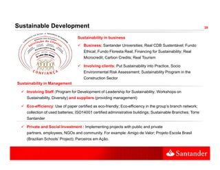 Sustainable Development                                                                                      39


                                  Sustainability in business
                                     Business: Santander Universities; Real CDB Sustentável; Fundo
                                     Ethical; Fundo Floresta Real; Financing for Sustainability; Real
                                            ;                    ;         g                  y;
                                     Microcredit; Carbon Credits; Real Tourism

                                     Involving clients: Put Sustainability into Practice, Socio
                                     Environmental Risk Assessment; Sustainability Program in the
                                     Construction Sector
Sustainability in Management

    Involving Staff (Program for Development of Leadership for Sustainability; Workshops on
    Sustainability, Diversity) and suppliers (providing management)

    Eco-efficiency: Use of paper certified as eco-friendly; Eco-efficiency in the group’s branch network;
    collection of used batteries; ISO14001 certified administrative buildings; Sustainable Branches; Torre
    Santander
    S t d

    Private and Social Investment : Implementing projects with public and private
    partners, employees, NGOs and community. For example: Amigo de Valor; Projeto Escola Brasil
    (Brazilian Schools Project); Parceiros em Ação
               Schools’                       Ação.
 