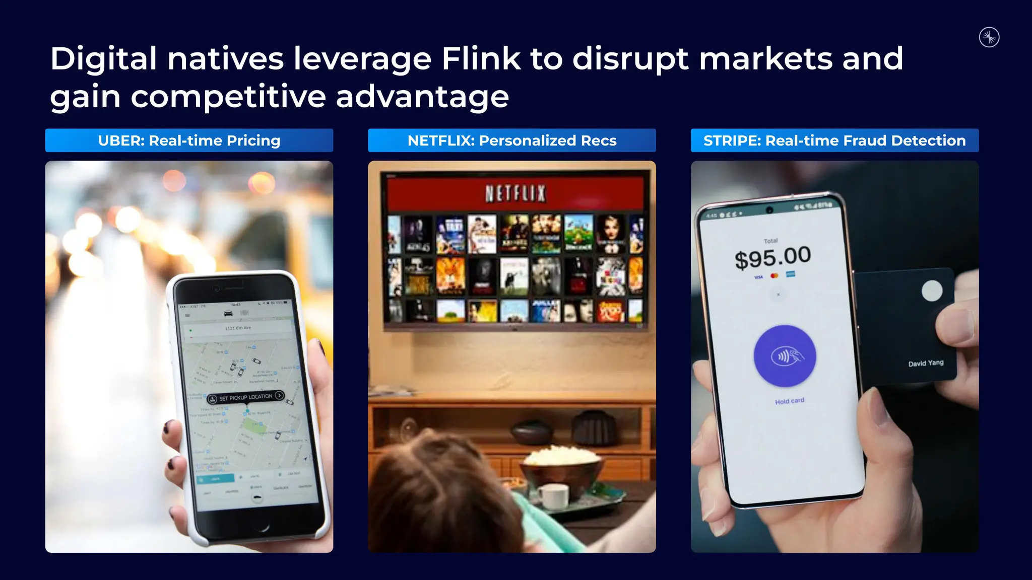 Digital natives leverage Flink to disrupt markets and
gain competitive advantage
UBER: Real-time Pricing NETFLIX: Personalized Recs STRIPE: Real-time Fraud Detection
 