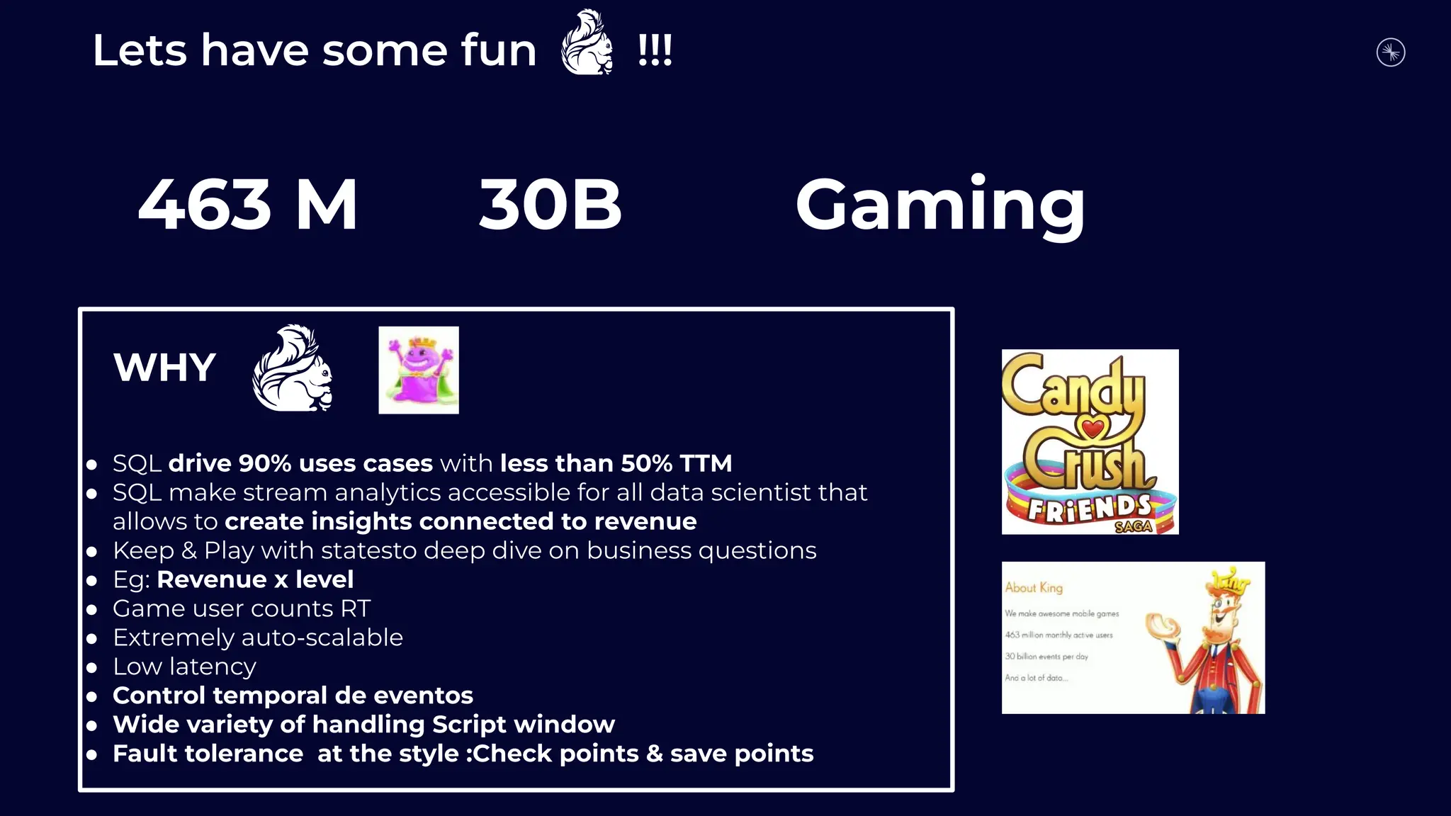Lets have some fun !!!
Who is who?
463 M 30B Gaming
●
WHY
● SQL drive 90% uses cases with less than 50% TTM
● SQL make stream analytics accessible for all data scientist that
allows to create insights connected to revenue
● Keep & Play with statesto deep dive on business questions
● Eg: Revenue x level
● Game user counts RT
● Extremely auto-scalable
● Low latency
● Control temporal de eventos
● Wide variety of handling Script window
● Fault tolerance at the style :Check points & save points
 