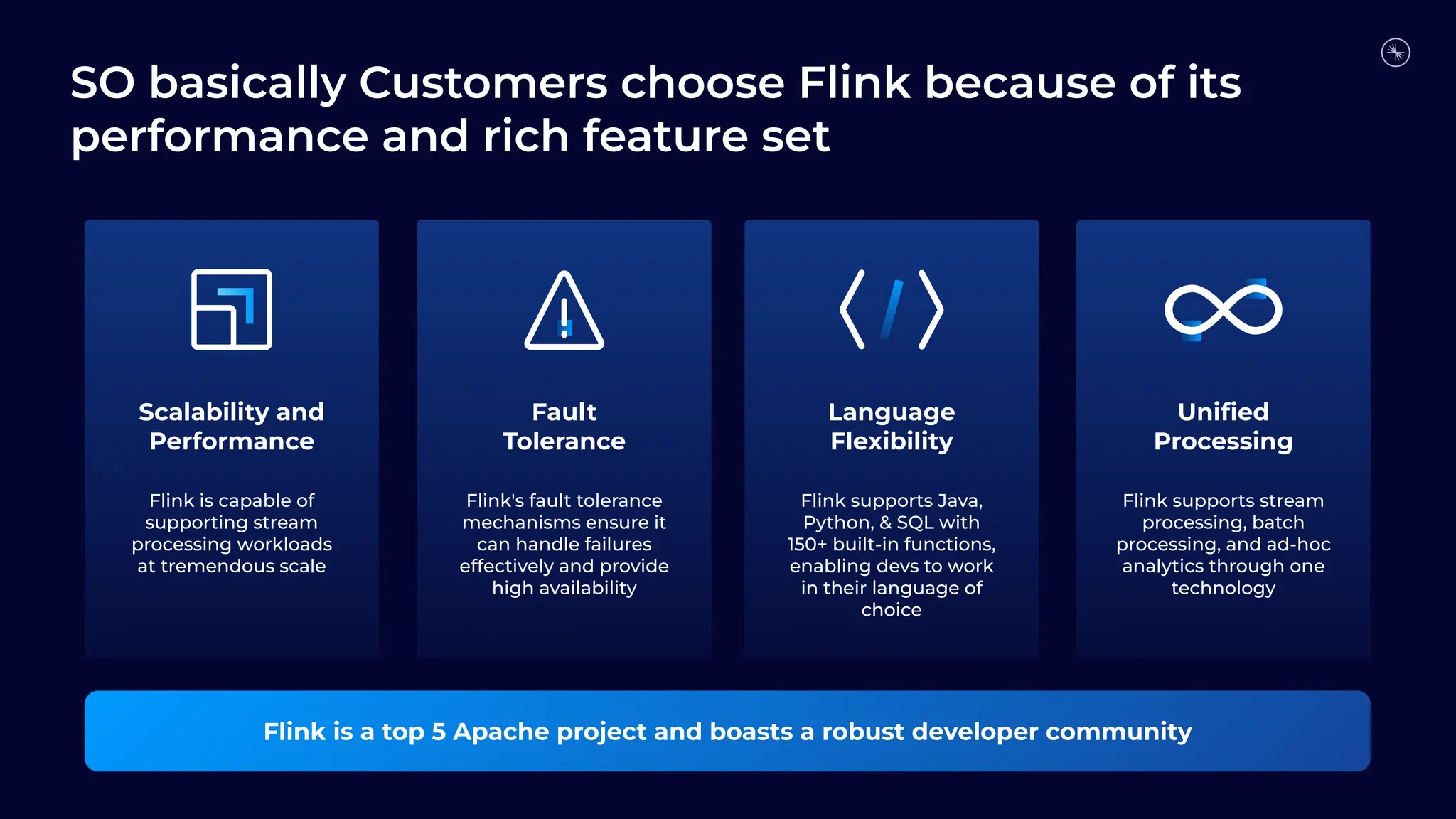 Scalability and
Performance
Fault
Tolerance
Flink is a top 5 Apache project and boasts a robust developer community
Uniﬁed
Processing
Flink is capable of
supporting stream
processing workloads
at tremendous scale
Language
Flexibility
Flink's fault tolerance
mechanisms ensure it
can handle failures
effectively and provide
high availability
Flink supports Java,
Python, & SQL with
150+ built-in functions,
enabling devs to work
in their language of
choice
Flink supports stream
processing, batch
processing, and ad-hoc
analytics through one
technology
SO basically Customers choose Flink because of its
performance and rich feature set
 