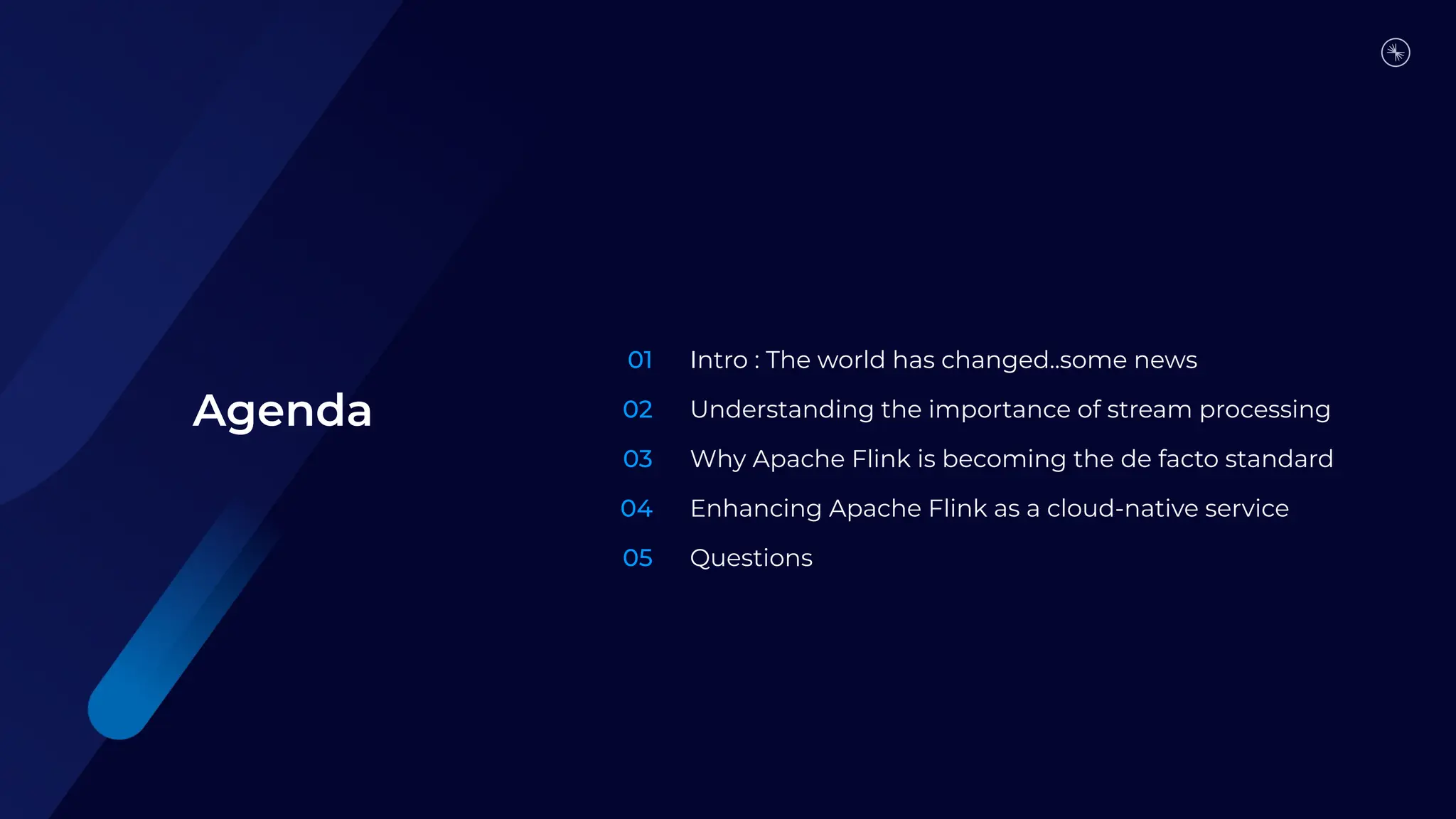 01
02
03
04
05
Intro : The world has changed..some news
Understanding the importance of stream processing
Why Apache Flink is becoming the de facto standard
Enhancing Apache Flink as a cloud-native service
Questions
Agenda
 