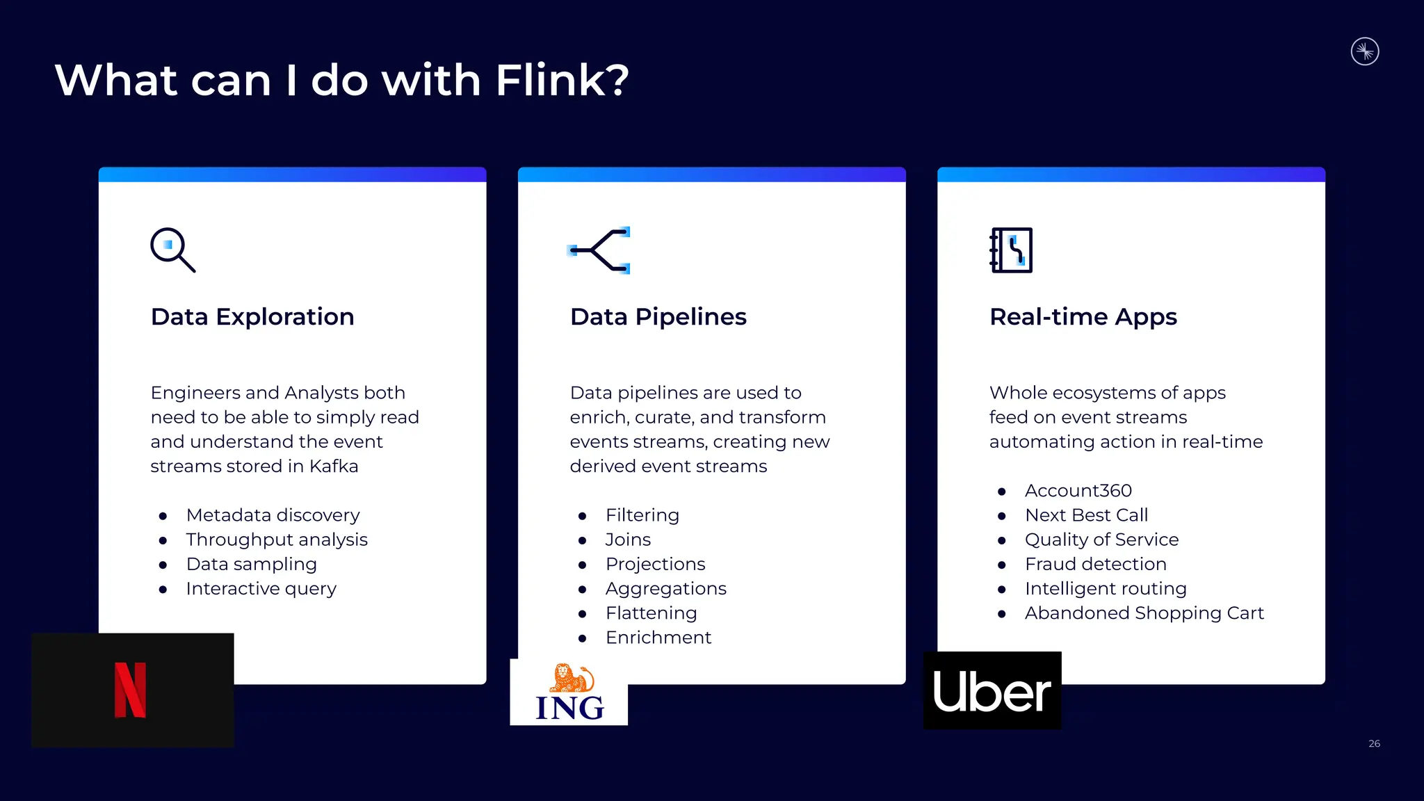What can I do with Flink?
26
Data Exploration Data Pipelines Real-time Apps
Engineers and Analysts both
need to be able to simply read
and understand the event
streams stored in Kafka
● Metadata discovery
● Throughput analysis
● Data sampling
● Interactive query
Data pipelines are used to
enrich, curate, and transform
events streams, creating new
derived event streams
● Filtering
● Joins
● Projections
● Aggregations
● Flattening
● Enrichment
Whole ecosystems of apps
feed on event streams
automating action in real-time
● Account360
● Next Best Call
● Quality of Service
● Fraud detection
● Intelligent routing
● Abandoned Shopping Cart
 