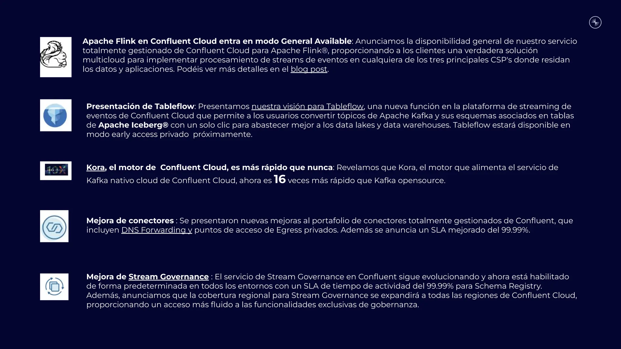Apache Flink en Conﬂuent Cloud entra en modo General Available: Anunciamos la disponibilidad general de nuestro servicio
totalmente gestionado de Conﬂuent Cloud para Apache Flink®, proporcionando a los clientes una verdadera solución
multicloud para implementar procesamiento de streams de eventos en cualquiera de los tres principales CSP's donde residan
los datos y aplicaciones. Podéis ver más detalles en el blog post.
Presentación de Tableﬂow: Presentamos nuestra visión para Tableﬂow, una nueva función en la plataforma de streaming de
eventos de Conﬂuent Cloud que permite a los usuarios convertir tópicos de Apache Kafka y sus esquemas asociados en tablas
de Apache Iceberg® con un solo clic para abastecer mejor a los data lakes y data warehouses. Tableﬂow estará disponible en
modo early access privado próximamente.
Kora, el motor de Conﬂuent Cloud, es más rápido que nunca: Revelamos que Kora, el motor que alimenta el servicio de
Kafka nativo cloud de Conﬂuent Cloud, ahora es 16 veces más rápido que Kafka opensource.
Mejora de conectores : Se presentaron nuevas mejoras al portafolio de conectores totalmente gestionados de Conﬂuent, que
incluyen DNS Forwarding y puntos de acceso de Egress privados. Además se anuncia un SLA mejorado del 99.99%.
Mejora de Stream Governance : El servicio de Stream Governance en Conﬂuent sigue evolucionando y ahora está habilitado
de forma predeterminada en todos los entornos con un SLA de tiempo de actividad del 99.99% para Schema Registry.
Además, anunciamos que la cobertura regional para Stream Governance se expandirá a todas las regiones de Conﬂuent Cloud,
proporcionando un acceso más ﬂuido a las funcionalidades exclusivas de gobernanza.
 