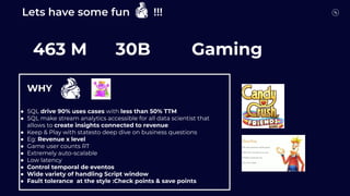 Lets have some fun !!!
Who is who?
463 M 30B Gaming
●
WHY
● SQL drive 90% uses cases with less than 50% TTM
● SQL make stream analytics accessible for all data scientist that
allows to create insights connected to revenue
● Keep & Play with statesto deep dive on business questions
● Eg: Revenue x level
● Game user counts RT
● Extremely auto-scalable
● Low latency
● Control temporal de eventos
● Wide variety of handling Script window
● Fault tolerance at the style :Check points & save points
 