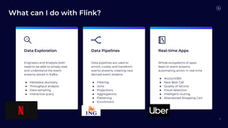 What can I do with Flink?
26
Data Exploration Data Pipelines Real-time Apps
Engineers and Analysts both
need to be able to simply read
and understand the event
streams stored in Kafka
● Metadata discovery
● Throughput analysis
● Data sampling
● Interactive query
Data pipelines are used to
enrich, curate, and transform
events streams, creating new
derived event streams
● Filtering
● Joins
● Projections
● Aggregations
● Flattening
● Enrichment
Whole ecosystems of apps
feed on event streams
automating action in real-time
● Account360
● Next Best Call
● Quality of Service
● Fraud detection
● Intelligent routing
● Abandoned Shopping Cart
 