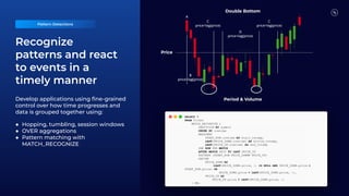 Recognize
patterns and react
to events in a
timely manner
C
price>lag(price)
D
price<lag(price)
C
price>lag(price)
B
price<lag(price)
A
Double Bottom
Period & Volume
Price
Develop applications using ﬁne-grained
control over how time progresses and
data is grouped together using:
● Hopping, tumbling, session windows
● OVER aggregations
● Pattern matching with
MATCH_RECOGNIZE
Pattern Detections
SELECT *
FROM Ticker
MATCH_RECOGNIZE (
PARTITION BY symbol
ORDER BY rowtime
MEASURES
START_ROW.rowtime AS start_tstamp,
LAST(PRICE_DOWN.rowtime) AS bottom_tstamp,
LAST(PRICE_UP.rowtime) AS end_tstamp
ONE ROW PER MATCH
AFTER MATCH SKIP TO LAST PRICE_UP
PATTERN (START_ROW PRICE_DOWN+ PRICE_UP)
DEFINE
PRICE_DOWN AS
(LAST(PRICE_DOWN.price, 1) IS NULL AND PRICE_DOWN.price <
START_ROW.price) OR
PRICE_DOWN.price < LAST(PRICE_DOWN.price, 1),
PRICE_UP AS
PRICE_UP.price > LAST(PRICE_DOWN.price, 1)
) MR;
 