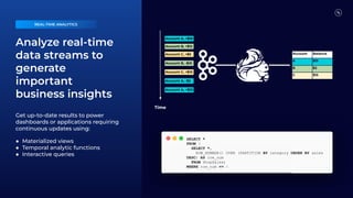 Analyze real-time
data streams to
generate
important
business insights
Get up-to-date results to power
dashboards or applications requiring
continuous updates using:
● Materialized views
● Temporal analytic functions
● Interactive queries
Account Balance
A $15
B $2
C $15
Account A, +$10
Account B, +$12
Account C, +$5
Account B, -$10
Account C, +$10
Account A, -$5
Account A, +$10
Time
REAL-TIME ANALYTICS
SELECT *
FROM (
SELECT *,
ROW_NUMBER() OVER (PARTITION BY category ORDER BY sales
DESC) AS row_num
FROM ShopSales)
WHERE row_num <= 5
 