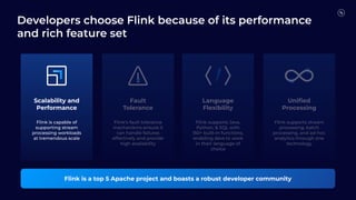 Scalability and
Performance
Fault
Tolerance
Flink is a top 5 Apache project and boasts a robust developer community
Uniﬁed
Processing
Flink is capable of
supporting stream
processing workloads
at tremendous scale
Language
Flexibility
Flink's fault tolerance
mechanisms ensure it
can handle failures
effectively and provide
high availability
Flink supports Java,
Python, & SQL with
150+ built-in functions,
enabling devs to work
in their language of
choice
Flink supports stream
processing, batch
processing, and ad-hoc
analytics through one
technology
Developers choose Flink because of its performance
and rich feature set
 