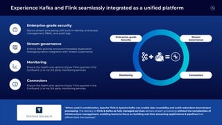 "When used in combination, Apache Flink & Apache Kafka can enable data reusability and avoid redundant downstream
processing. The delivery of Flink & Kafka as fully managed services delivers stream processing without the complexities of
infrastructure management, enabling teams to focus on building real-time streaming applications & pipelines that
differentiate the business."
Enterprise-grade security
Secure stream processing with built-in identity and access
management, RBAC, and audit logs
Stream governance
Enforce data policies and avoid metadata duplication
leveraging native integration with Stream Governance
Monitoring
Ensure the health and uptime of your Flink queries in the
Conﬂuent UI or via 3rd party monitoring services
Connectors
Ensure the health and uptime of your Flink queries in the
Conﬂuent UI or via 3rd party monitoring services
Experience Kafka and Flink seamlessly integrated as a uniﬁed platform
Monitoring Connectors
Enterprise-grade
Security
Stream
Governance
 