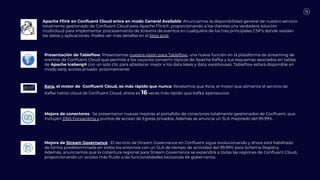 Apache Flink en Conﬂuent Cloud entra en modo General Available: Anunciamos la disponibilidad general de nuestro servicio
totalmente gestionado de Conﬂuent Cloud para Apache Flink®, proporcionando a los clientes una verdadera solución
multicloud para implementar procesamiento de streams de eventos en cualquiera de los tres principales CSP's donde residan
los datos y aplicaciones. Podéis ver más detalles en el blog post.
Presentación de Tableﬂow: Presentamos nuestra visión para Tableﬂow, una nueva función en la plataforma de streaming de
eventos de Conﬂuent Cloud que permite a los usuarios convertir tópicos de Apache Kafka y sus esquemas asociados en tablas
de Apache Iceberg® con un solo clic para abastecer mejor a los data lakes y data warehouses. Tableﬂow estará disponible en
modo early access privado próximamente.
Kora, el motor de Conﬂuent Cloud, es más rápido que nunca: Revelamos que Kora, el motor que alimenta el servicio de
Kafka nativo cloud de Conﬂuent Cloud, ahora es 16 veces más rápido que Kafka opensource.
Mejora de conectores : Se presentaron nuevas mejoras al portafolio de conectores totalmente gestionados de Conﬂuent, que
incluyen DNS Forwarding y puntos de acceso de Egress privados. Además se anuncia un SLA mejorado del 99.99%.
Mejora de Stream Governance : El servicio de Stream Governance en Conﬂuent sigue evolucionando y ahora está habilitado
de forma predeterminada en todos los entornos con un SLA de tiempo de actividad del 99.99% para Schema Registry.
Además, anunciamos que la cobertura regional para Stream Governance se expandirá a todas las regiones de Conﬂuent Cloud,
proporcionando un acceso más ﬂuido a las funcionalidades exclusivas de gobernanza.
 