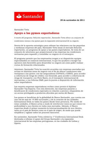 29 de noviembre de 2011




Santander Totta

Apoyo a las pymes exportadoras
A través del programa 'Solución exportación', Santander Totta ofrece un conjunto de
condiciones únicas a las pymes para la expansión internacional de su negocio..

Dentro de la apuesta estratégica para reforzar las relaciones con las pequeñas
y medianas empresas del país, Santander Totta lanza al mercado Solución
exportación, un programa de apoyo a las pymes exportadoras. Se trata de un
conjunto de soluciones que proporcionará a las empresas las condiciones
necesarias para expandir y consolidar su negocio en el extranjero.

El programa permite que los empresarios tengan a su disposición equipos
especializados en comercio internacional, lo que les ayudará a escoger las
opciones más favorables para desarrollar su negocio así como poder realizar
cursos de formación relacionados.

Asimismo, Santander Totta ha suscrito acuerdos con empresas asociadas que
actúan en distintas áreas de negocio con el fin de ofrecer condiciones más
ventajosas a las pymes: con las aseguradoras COFACE y CESCE, para acceder
a coberturas de riesgo de crédito; con Generalli, para acceder a coberturas de
riesgo de transporte; con Pinto Basto, en el transporte internacional de
mercancías; y con Informa D&B, para la puesta a disposición de información
sobre importadores.

Las mejores empresas exportadoras reciben como premio el diploma
Santander Top Exporta. Con esta distinción, las empresas pasarán a
beneficiarse de condiciones especiales en relación a precios y dispondrán de
un acceso privilegiado a productos ofrecidos por socios del Banco.

Las pymes se benefician de la globalidad de Banco Santander, que cuenta con
una red de más de 14.000 sucursales, y de la creación de las unidades
International Desk en todos los países donde tiene presencia. Por medio de
estas unidades, el Banco actúa a modo de interlocutor único ya que conoce en
profundidad a sus clientes en todos esos mercados. Además, el Banco
supervisa desde el primer momento la internacionalización de sus clientes,
tanto en el país de destino como en el país de origen, de modo que puede
simplificar y agilizar todos los procesos bancarios.

En noviembre, Santander Totta celebró la 1ª Conferencia International Desk
destinada a reforzar el apoyo del Grupo Santander a la expansión
internacional de las empresas portuguesas, en las ciudades de Lisboa y
Oporto.
 