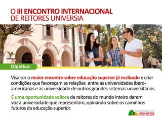 É uma oportunidade valiosa de reitores do mundo inteiro darem
voz à universidade que representam, opinando sobre os caminhos
futuros da educação superior.
OIIIENCONTROINTERNACIONAL
DEREITORESUNIVERSIA
Visa ser o maior encontrosobre educação superiorjá realizado e criar
condições que favoreçam as relações entre as universidades ibero-
americanase as universidade de outrosgrandes sistemasuniversitários.
Objetivo:
 
