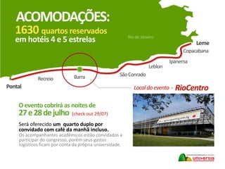 Pontal
Recreio
SãoConrado
Leblon
Ipanema
Barra
Copacabana
1630 quartos reservados
em hotéis 4 e 5 estrelas
ACOMODAÇÕES:
Leme
Rio de Janeiro
O evento cobrirá as noites de
27e28dejulho (check out 29/07)
Localdoevento - RioCentro
Será oferecido um quarto duplo por
convidado com café da manhã incluso.
Os acompanhantes acadêmicos estão convidados a
participar do congresso, porém seus gastos
logísticos ficam por conta da própria universidade.
 