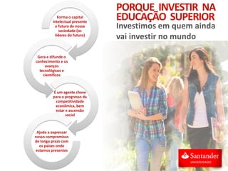 Forma o capital
intelectual presente
e futuro de nossa
sociedade (os
líderes do futuro)
Gera e difunde o
conhecimento e os
avanços
tecnológicos e
científicos
É um agente chave
para o progresso da
competitividade
econômica, bem
estar e ascensão
social
Ajuda a expressar
nosso compromisso
de longo prazo com
os países onde
estamos presentes
PORQUE INVESTIR NA
EDUCAÇÃO SUPERIOR
Investimos em quem ainda
vai investir no mundo
 