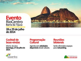 Cocktailde
boas-vindas
Morro daUrca
Domingo,27dejulhode
2014.
Reuniões
bilaterais
Serãooferecidosespaços
paranetworking.
28e29dejulho
de2014
Evento
RioCentro
BarradaTijuca
Programação
Cultural
Agendacomatividades
disponíveisdesdesábado.
 