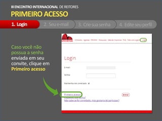 PRIMEIROACESSO
IIIENCONTROINTERNACIONAL DEREITORES
Caso você não
possua a senha
enviada em seu
convite, clique em
Primeiro acesso
1. Login 2. Seue-mail 3. Criesuasenha 4. Editeseuperfil
 