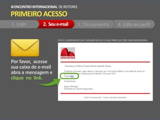 Por favor, acesse
sua caixa de e-mail
abra a mensagem e
clique no link.
ESTA É A MENSAGEM QUE CHEGARÁ EM SEU E-MAIL PARA QUE CRIE UMA NOVA SENHA.
PRIMEIROACESSO
IIIENCONTROINTERNACIONAL DEREITORES
1. Login 2. Seue-mail 3. Criesuasenha 4. Editeseuperfil
 
