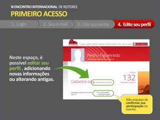Neste espaço, é
possível editar seu
perfil , adicionando
novas informações
ou alterando antigas.
PRIMEIROACESSO
IIIENCONTROINTERNACIONAL DEREITORES
1. Login 2. Seue-mail 3. Criesuasenha 4. Editeseuperfil
Não esqueça de
confirmar sua
participação no
evento.
 