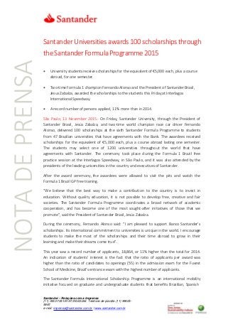 Santander Universitiesawards100 scholarshipsthrough
theSantanderFormulaProgramme2015
 University students receive scholarships for the equivalent of €5,000 each, plus a course
abroad, for one semester.
 Two-time Formula 1 champion Fernando Alonso and the President of Santander Brasil,
Jesus Zabalza, awarded the scholarships to the students this Friday at Interlagos
International Speedway.
 A record number of persons applied, 11% more than in 2014.
São Paulo, 13 November 2015.- On Friday, Santander University, through the President of
Santander Brasil, Jesús Zabalza, and two-time world champion race car driver Fernando
Alonso, delivered 100 scholarships at the sixth Santander Formula Programme to students
from 47 Brazilian universities that have agreements with the Bank. The awardees received
scholarships for the equivalent of €5,000 each, plus a course abroad lasting one semester.
The students may select one of 1200 universities throughout the world that have
agreements with Santander. The ceremony took place during the Formula 1 Brazil free
practice session at the Interlagos Speedway, in São Paulo, and it was also attended by the
presidents of the leading universities in the country and executives of Santander.
After the award ceremony, the awardees were allowed to visit the pits and watch the
Formula 1 Brazil GP free training.
“We believe that the best way to make a contribution to the country is to invest in
education. Without quality education, it is not possible to develop free, creative and fair
societies. The Santander Formula Programme coordinates a broad network of academic
cooperation, and has become one of the most sought-after initiatives of those that we
promote”, said the President of Santander Brasil, Jesús Zabalza.
During the ceremony, Fernando Alonso said: “I am pleased to support Banco Santander’s
scholarships. Its international commitment to universities is unique in the world. I encourage
students to make the most of the scholarships and their time abroad to grow in their
learning and make their dreams come true”.
This year saw a record number of applicants, 18,864, or 11% higher than the total for 2014.
An indication of students’ interest is the fact that the ratio of applicants per award was
higher than the ratio of candidates to openings (55) in the admission exam for the Fuvest
School of Medicine, Brazil’s entrance exam with the highest number of applicants.
The Santander Formula International Scholarship Programme is an international mobility
initiative focused on graduate and undergraduate students that benefits Brazilian, Spanish
Santander – Relações com a Imprensa
(11) 3553-7061/5157/5166/5244 Telefone de plantão (11) 99605-
5987
e-mail: imprensa@santander.com.br / www.santander.com.br
NOTADEPRENSA
 