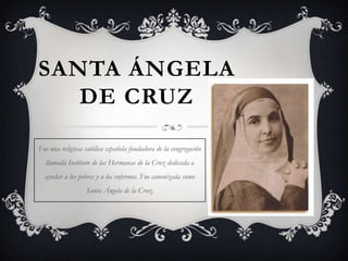SANTA ÁNGELA
   DE CRUZ

Fue una religiosa católica española fundadora de la congregación
  llamada Instituto de las Hermanas de la Cruz dedicada a
  ayudar a los pobres y a los enfermos. Fue canonizada como
                  Santa Ángela de la Cruz.
 