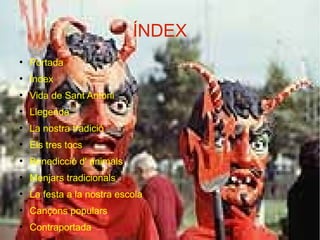 ÍNDEX
●

Portada

●

Índex

●

Vida de Sant Antoni

●

Llegenda

●

La nostra tradició

●

Els tres tocs

●

Benedicció d' animals

●

Menjars tradicionals

●

La festa a la nostra escola

●

Cançons populars

●

Contraportada

 
