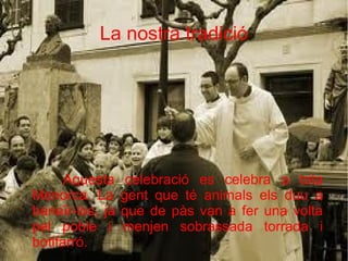 La nostra tradició

Aquesta
Menorca. La
beneïr-los, ja
pel poble i
botifarró.

celebració es celebra a tota
gent que té animals els duu a
que de pàs van a fer una volta
menjen sobrassada torrada i

 