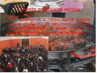 La festa a la nostra escola
Nosaltres a la nostra escola menjam
sobrassada torrada, els nens i nenes d' infantil
canten Sant Antoni i el dimoni, jo tenc un
ventall; i finalment, ballam balls menorquins.

 
