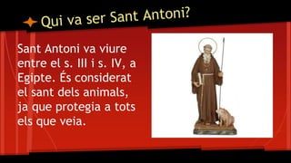Sant Antoni va viure
entre el s. III i s. IV, a
Egipte. És considerat
el sant dels animals,
ja que protegia a tots
els que veia.
 