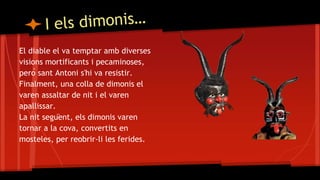 El diable el va temptar amb diverses
visions mortificants i pecaminoses,
però sant Antoni s'hi va resistir.
Finalment, una colla de dimonis el
varen assaltar de nit i el varen
apallissar.
La nit següent, els dimonis varen
tornar a la cova, convertits en
mosteles, per reobrir-li les ferides.
 