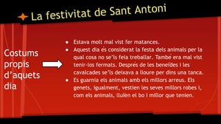 Costums
propis
d’aquets
dia
● Estava molt mal vist fer matances.
● Aquest dia és considerat la festa dels animals per la
qual cosa no se’ls feia treballar. També era mal vist
tenir-los fermats. Després de les beneïdes i les
cavalcades se’ls deixava a lloure per dins una tanca.
● Es guarnia els animals amb els millors arreus. Els
genets, igualment, vestien les seves millors robes i,
com els animals, lluïen el bo i millor que tenien.
 